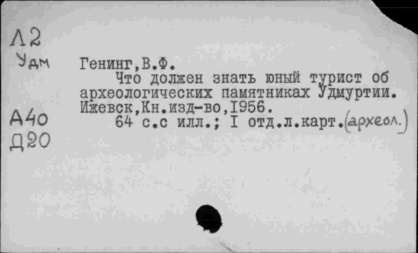 ﻿Л2
Mo
Д20
Генинг.В.Ф.
Что должен знать юный турист об археологических памятниках Удмуртии. Ижевск,Кн.изд-во,1956.
64 с.с илл.; І отд.л.карт.іархейл